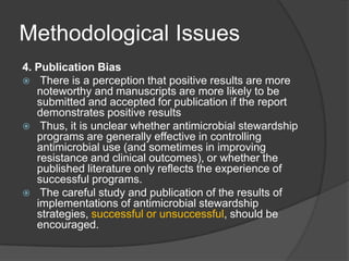 Methodological Issues
4. Publication Bias
 There is a perception that positive results are more
noteworthy and manuscripts are more likely to be
submitted and accepted for publication if the report
demonstrates positive results
 Thus, it is unclear whether antimicrobial stewardship
programs are generally effective in controlling
antimicrobial use (and sometimes in improving
resistance and clinical outcomes), or whether the
published literature only reﬂects the experience of
successful programs.
 The careful study and publication of the results of
implementations of antimicrobial stewardship
strategies, successful or unsuccessful, should be
encouraged.

 