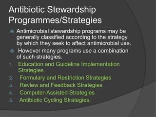 Antibiotic Stewardship
Programmes/Strategies



1.
2.
3.
4.
5.

Antimicrobial stewardship programs may be
generally classiﬁed according to the strategy
by which they seek to affect antimicrobial use.
However many programs use a combination
of such strategies.
Education and Guideline Implementation
Strategies
Formulary and Restriction Strategies
Review and Feedback Strategies
Computer-Assisted Strategies
Antibiotic Cycling Strategies.

 