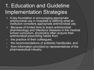 1. Education and Guideline
Implementation Strategies








A key foundation in encouraging appropriate
antimicrobial use in hospitals is deﬁning what an
institution considers appropriate antimicrobial use.
Because of limited time to teach antimicrobial
pharmacology and infectious diseases in the medical
school curriculum, physicians often acquire their
antimicrobial prescribing habits from
the practice of their colleagues,
the recommendations of antibiotic handbooks, and
from information provided by representatives of the
pharmaceutical industry

 
