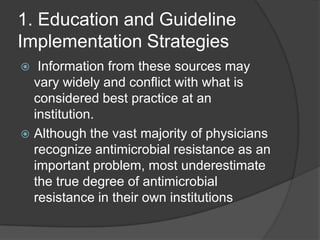 1. Education and Guideline
Implementation Strategies
Information from these sources may
vary widely and conﬂict with what is
considered best practice at an
institution.
 Although the vast majority of physicians
recognize antimicrobial resistance as an
important problem, most underestimate
the true degree of antimicrobial
resistance in their own institutions


 