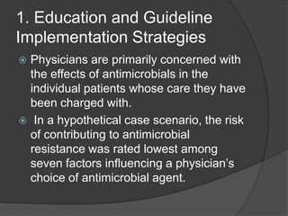 1. Education and Guideline
Implementation Strategies
Physicians are primarily concerned with
the effects of antimicrobials in the
individual patients whose care they have
been charged with.
 In a hypothetical case scenario, the risk
of contributing to antimicrobial
resistance was rated lowest among
seven factors inﬂuencing a physician‟s
choice of antimicrobial agent.


 