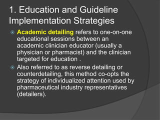 1. Education and Guideline
Implementation Strategies
Academic detailing refers to one-on-one
educational sessions between an
academic clinician educator (usually a
physician or pharmacist) and the clinician
targeted for education .
 Also referred to as reverse detailing or
counterdetailing, this method co-opts the
strategy of individualized attention used by
pharmaceutical industry representatives
(detailers).


 