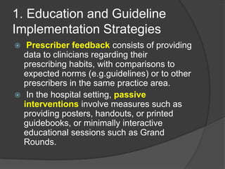 1. Education and Guideline
Implementation Strategies
Prescriber feedback consists of providing
data to clinicians regarding their
prescribing habits, with comparisons to
expected norms (e.g.guidelines) or to other
prescribers in the same practice area.
 In the hospital setting, passive
interventions involve measures such as
providing posters, handouts, or printed
guidebooks, or minimally interactive
educational sessions such as Grand
Rounds.


 