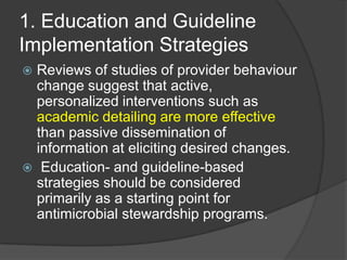 1. Education and Guideline
Implementation Strategies
Reviews of studies of provider behaviour
change suggest that active,
personalized interventions such as
academic detailing are more effective
than passive dissemination of
information at eliciting desired changes.
 Education- and guideline-based
strategies should be considered
primarily as a starting point for
antimicrobial stewardship programs.


 