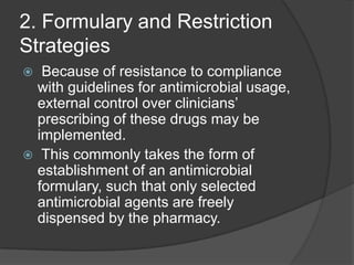 2. Formulary and Restriction
Strategies
Because of resistance to compliance
with guidelines for antimicrobial usage,
external control over clinicians‟
prescribing of these drugs may be
implemented.
 This commonly takes the form of
establishment of an antimicrobial
formulary, such that only selected
antimicrobial agents are freely
dispensed by the pharmacy.


 