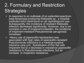 2. Formulary and Restriction
Strategies




In response to an outbreak of an extended-spectrum
beta-lactamase-producing Klebsiella sp., a hospital
instituted strict restrictions on all cephalosporin use .
Subsequently, the incidence of resistant Klebsiella
infection decreased signiﬁcantly. However, due to an
increase in use of imipenem/cilastatin, the incidence
of imipenem-resistant Pseudomonas aeruginosa
increased.
Heavy use of piperacillin-tazobactam was
associated with high rates of piperacillin-resistant
Pseudomonas infections in a medical-surgical
intensive care unit . Substitution of Pip-Taz with
imipenem led to a decrease in resistance piperacillin
resistance in Pseudomonas infections, but an
increase in imipenem resistance.

 