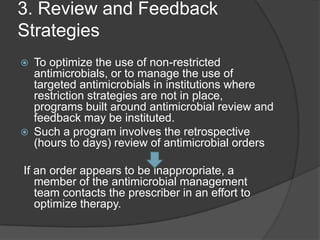 3. Review and Feedback
Strategies




To optimize the use of non-restricted
antimicrobials, or to manage the use of
targeted antimicrobials in institutions where
restriction strategies are not in place,
programs built around antimicrobial review and
feedback may be instituted.
Such a program involves the retrospective
(hours to days) review of antimicrobial orders

If an order appears to be inappropriate, a
member of the antimicrobial management
team contacts the prescriber in an effort to
optimize therapy.

 