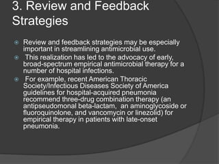 3. Review and Feedback
Strategies






Review and feedback strategies may be especially
important in streamlining antimicrobial use.
This realization has led to the advocacy of early,
broad-spectrum empirical antimicrobial therapy for a
number of hospital infections.
For example, recent American Thoracic
Society/Infectious Diseases Society of America
guidelines for hospital-acquired pneumonia
recommend three-drug combination therapy (an
antipseudomonal beta-lactam, an aminoglycoside or
ﬂuoroquinolone, and vancomycin or linezolid) for
empirical therapy in patients with late-onset
pneumonia.

 