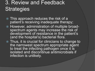 3. Review and Feedback
Strategies
This approach reduces the risk of a
patient‟s receiving inadequate therapy;
 However, administration of multiple broadspectrum agents may increase the risk of
development of resistance in the patient‟s
(and the hospital‟s) bacterial ﬂora.
 Thus, it is crucial for clinicians to change to
the narrowest spectrum appropriate agent
to treat the infecting pathogen once it is
isolated and discontinue antimicrobials if
infection is unlikely.


 