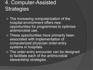 4. Computer-Assisted
Strategies
The increasing computerization of the
hospital environment offers new
opportunities for programmes to optimize
antimicrobial use.
 These opportunities have primarily been
associated with implementation of
computerized physician order-entry
systems in hospitals.
 The order-entry encounter can be designed
to facilitate each of the antimicrobial
stewardship strategies .


 