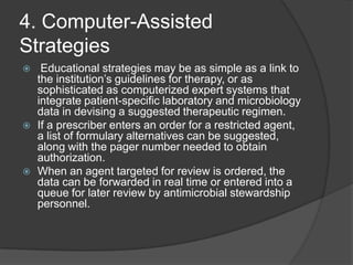 4. Computer-Assisted
Strategies






Educational strategies may be as simple as a link to
the institution‟s guidelines for therapy, or as
sophisticated as computerized expert systems that
integrate patient-speciﬁc laboratory and microbiology
data in devising a suggested therapeutic regimen.
If a prescriber enters an order for a restricted agent,
a list of formulary alternatives can be suggested,
along with the pager number needed to obtain
authorization.
When an agent targeted for review is ordered, the
data can be forwarded in real time or entered into a
queue for later review by antimicrobial stewardship
personnel.

 