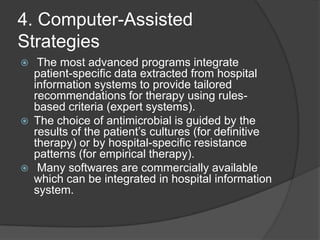 4. Computer-Assisted
Strategies






The most advanced programs integrate
patient-speciﬁc data extracted from hospital
information systems to provide tailored
recommendations for therapy using rulesbased criteria (expert systems).
The choice of antimicrobial is guided by the
results of the patient‟s cultures (for deﬁnitive
therapy) or by hospital-speciﬁc resistance
patterns (for empirical therapy).
Many softwares are commercially available
which can be integrated in hospital information
system.

 