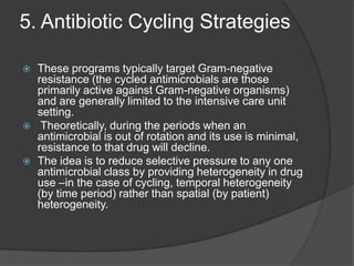 5. Antibiotic Cycling Strategies






These programs typically target Gram-negative
resistance (the cycled antimicrobials are those
primarily active against Gram-negative organisms)
and are generally limited to the intensive care unit
setting.
Theoretically, during the periods when an
antimicrobial is out of rotation and its use is minimal,
resistance to that drug will decline.
The idea is to reduce selective pressure to any one
antimicrobial class by providing heterogeneity in drug
use –in the case of cycling, temporal heterogeneity
(by time period) rather than spatial (by patient)
heterogeneity.

 