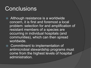 Conclusions
Although resistance is a worldwide
concern, it is ﬁrst and foremost a local
problem: selection for and ampliﬁcation of
resistant members of a species are
occurring in individual hospitals (and
communities), which can then spread
worldwide.
 Commitment to implementation of
antimicrobial stewardship programs must
come from the highest levels of hospital
administration.


 