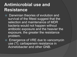 Antimicrobial use and
Resistance
Darwinian theories of evolution and
survival of the fittest suggest that the
selection and maintenance of MDR
bacteria would not happen without
antibiotic exposure and the heavier the
exposure, the greater the resistance
problem.
 Emergence of VRE due to vancomycin
use (?); carbapenem resistance in
Acinetobacter and other GNB.


 