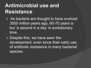Antimicrobial use and
Resistance
As bacteria are thought to have evolved
3500 million years ago, 60-70 years is
but „a second in a day‟ in evolutionary
time.
 Despite this, we have seen the
development, even since their early use,
of antibiotic resistance in many bacterial
species.


 