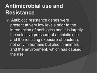 Antimicrobial use and
Resistance


Antibiotic resistance genes were
present at very low levels prior to the
introduction of antibiotics and it is largely
the selective pressure of antibiotic use
and the resulting exposure of bacteria,
not only in humans but also in animals
and the environment, which has caused
the rise.

 