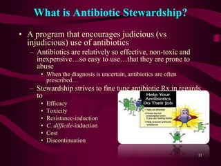 What is Antibiotic Stewardship?
• A program that encourages judicious (vs
injudicious) use of antibiotics
– Antibiotics are relatively so effective, non-toxic and
inexpensive…so easy to use…that they are prone to
abuse
• When the diagnosis is uncertain, antibiotics are often
prescribed…
– Stewardship strives to fine tune antibiotic Rx in regards
to
• Efficacy
• Toxicity
• Resistance-induction
• C. difficile-induction
• Cost
• Discontinuation
11
 