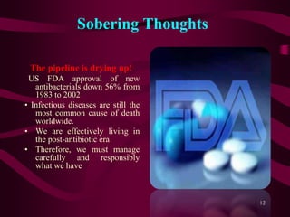 Sobering Thoughts
The pipeline is drying up!
US FDA approval of new
antibacterials down 56% from
1983 to 2002
• Infectious diseases are still the
most common cause of death
worldwide.
• We are effectively living in
the post-antibiotic era
• Therefore, we must manage
carefully and responsibly
what we have
12
 