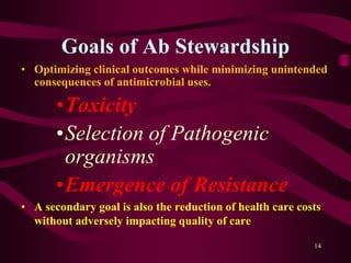 Goals of Ab Stewardship
• Optimizing clinical outcomes while minimizing unintended
consequences of antimicrobial uses.
•Toxicity
•Selection of Pathogenic
organisms
•Emergence of Resistance
• A secondary goal is also the reduction of health care costs
without adversely impacting quality of care
14
 