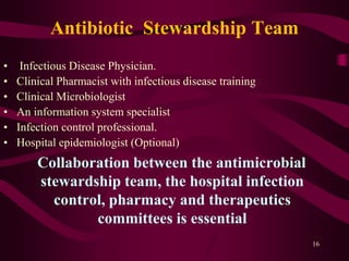 Antibiotic Stewardship Team
• Infectious Disease Physician.
• Clinical Pharmacist with infectious disease training
• Clinical Microbiologist
• An information system specialist
• Infection control professional.
• Hospital epidemiologist (Optional)
Collaboration between the antimicrobial
stewardship team, the hospital infection
control, pharmacy and therapeutics
committees is essential
16
 