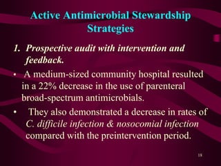 Active Antimicrobial Stewardship
Strategies
1. Prospective audit with intervention and
feedback.
• A medium-sized community hospital resulted
in a 22% decrease in the use of parenteral
broad-spectrum antimicrobials.
• They also demonstrated a decrease in rates of
C. difficile infection & nosocomial infection
compared with the preintervention period.
18
 