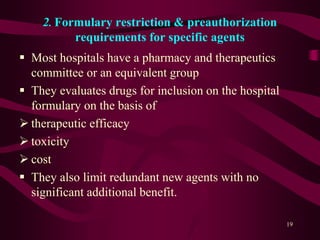 2. Formulary restriction & preauthorization
requirements for specific agents
 Most hospitals have a pharmacy and therapeutics
committee or an equivalent group
 They evaluates drugs for inclusion on the hospital
formulary on the basis of
 therapeutic efficacy
 toxicity
 cost
 They also limit redundant new agents with no
significant additional benefit.
19
 