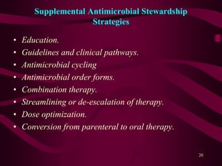 Supplemental Antimicrobial Stewardship
Strategies
• Education.
• Guidelines and clinical pathways.
• Antimicrobial cycling
• Antimicrobial order forms.
• Combination therapy.
• Streamlining or de-escalation of therapy.
• Dose optimization.
• Conversion from parenteral to oral therapy.
20
 