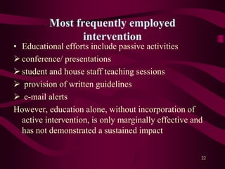 Most frequently employed
intervention
• Educational efforts include passive activities
 conference/ presentations
 student and house staff teaching sessions
 provision of written guidelines
 e-mail alerts
However, education alone, without incorporation of
active intervention, is only marginally effective and
has not demonstrated a sustained impact
22
 