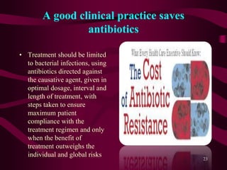 A good clinical practice saves
antibiotics
• Treatment should be limited
to bacterial infections, using
antibiotics directed against
the causative agent, given in
optimal dosage, interval and
length of treatment, with
steps taken to ensure
maximum patient
compliance with the
treatment regimen and only
when the benefit of
treatment outweighs the
individual and global risks
23
 