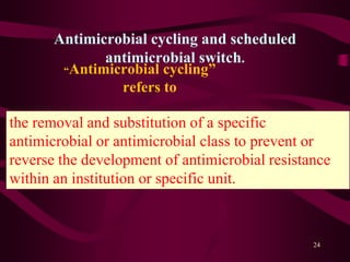 Antimicrobial cycling and scheduled
antimicrobial switch.
“Antimicrobial cycling”
refers to
24
the removal and substitution of a specific
antimicrobial or antimicrobial class to prevent or
reverse the development of antimicrobial resistance
within an institution or specific unit.
 