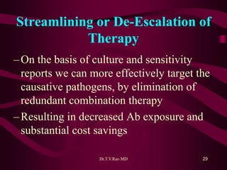 Streamlining or De-Escalation of
Therapy
–On the basis of culture and sensitivity
reports we can more effectively target the
causative pathogens, by elimination of
redundant combination therapy
–Resulting in decreased Ab exposure and
substantial cost savings
Dr.T.V.Rao MD 29
 