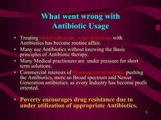 What went wrong with
Antibiotic Usage
• Treating trivial infections / viral Infections with
Antibiotics has become routine affair.
• Many use Antibiotics without knowing the Basic
principles of Antibiotic therapy.
• Many Medical practioners are under pressure for short
term solutions.
• Commercial interests of Pharmaceutical industry pushing
the Antibiotics, more so Broad spectrum and Newer
Generation antibiotics. as every Industry has become profit
oriented.
• Poverty encourages drug resistance due to
under utilization of appropriate Antibiotics.
3
 