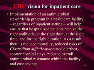 CDC vision for inpatient care
• Implementation of an antimicrobial
stewardship program in a healthcare facility
– regardless of inpatient setting – will help
ensure that hospitalized patients receive the
right antibiotic, at the right dose, at the right
time, and for the right duration. As a result,
there is reduced mortality, reduced risks of
Clostridium difficile-associated diarrhea,
shorter hospital stays, reduced overall
antimicrobial resistance within the facility,
and cost savings 30
 