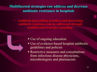 Multifaceted strategies can address and decrease
antibiotic resistance in hospitals
• Antibiotic prescribing practices and decreasing
antibiotic resistance can be addressed through
multifaceted strategies including:
 Use of ongoing education
 Use of evidence-based hospital antibiotic
guidelines and policies
 Restrictive measures and consultations
from infectious disease physicians,
microbiologists and pharmacists
35
 