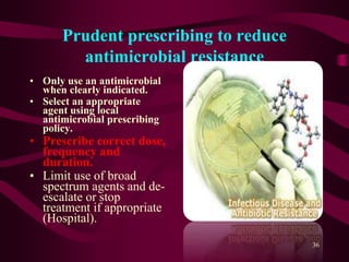 Prudent prescribing to reduce
antimicrobial resistance
• Only use an antimicrobial
when clearly indicated.
• Select an appropriate
agent using local
antimicrobial prescribing
policy.
• Prescribe correct dose,
frequency and
duration.
• Limit use of broad
spectrum agents and de-
escalate or stop
treatment if appropriate
(Hospital).
36
 