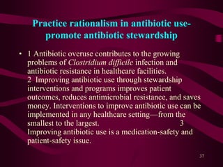 Practice rationalism in antibiotic use-
promote antibiotic stewardship
• 1 Antibiotic overuse contributes to the growing
problems of Clostridium difficile infection and
antibiotic resistance in healthcare facilities.
2 Improving antibiotic use through stewardship
interventions and programs improves patient
outcomes, reduces antimicrobial resistance, and saves
money. Interventions to improve antibiotic use can be
implemented in any healthcare setting—from the
smallest to the largest. 3
Improving antibiotic use is a medication-safety and
patient-safety issue.
37
 