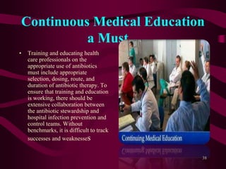 Continuous Medical Education
a Must ..
• Training and educating health
care professionals on the
appropriate use of antibiotics
must include appropriate
selection, dosing, route, and
duration of antibiotic therapy. To
ensure that training and education
is working, there should be
extensive collaboration between
the antibiotic stewardship and
hospital infection prevention and
control teams. Without
benchmarks, it is difficult to track
successes and weaknesses
38
 