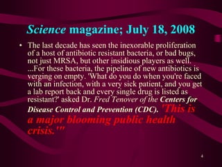 Science magazine; July 18, 2008
• The last decade has seen the inexorable proliferation
of a host of antibiotic resistant bacteria, or bad bugs,
not just MRSA, but other insidious players as well.
...For these bacteria, the pipeline of new antibiotics is
verging on empty. 'What do you do when you're faced
with an infection, with a very sick patient, and you get
a lab report back and every single drug is listed as
resistant?' asked Dr. Fred Tenover of the Centers for
Disease Control and Prevention (CDC). 'This is
a major blooming public health
crisis.'"
4
 