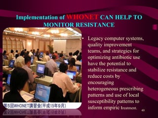 Implementation of WHONET CAN HELP TO
MONITOR RESISTANCE
• Legacy computer systems,
quality improvement
teams, and strategies for
optimizing antibiotic use
have the potential to
stabilize resistance and
reduce costs by
encouraging
heterogeneous prescribing
patterns and use of local
susceptibility patterns to
inform empiric treatment.
40
 