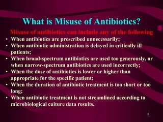 What is Misuse of Antibiotics?
Misuse of antibiotics can include any of the following
• When antibiotics are prescribed unnecessarily;
• When antibiotic administration is delayed in critically ill
patients;
• When broad-spectrum antibiotics are used too generously, or
when narrow-spectrum antibiotics are used incorrectly;
• When the dose of antibiotics is lower or higher than
appropriate for the specific patient;
• When the duration of antibiotic treatment is too short or too
long;
• When antibiotic treatment is not streamlined according to
microbiological culture data results.
6
 
