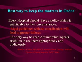 Best way to keep the matters in Order
Every Hospital should have a policy which is
practicable to their circumstances.
Rigid guidelines without coordination will
lead to greater failures
The only way to keep Antimicrobial agents
useful is to use them appropriately and
Judiciously
(Burke A.Cunha, MD,MACP Antimicrobial Therapy. Medical
Clinics of North America NOV 2006)
8
 