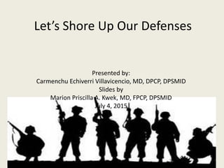 Let’s Shore Up Our Defenses
Presented by:
Carmenchu Echiverri Villavicencio, MD, DPCP, DPSMID
Slides by
Marion Priscilla A. Kwek, MD, FPCP, DPSMID
July 4, 2015
 
