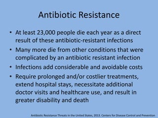 Antibiotic Resistance
• At least 23,000 people die each year as a direct
result of these antibiotic-resistant infections
• Many more die from other conditions that were
complicated by an antibiotic resistant infection
• Infections add considerable and avoidable costs
• Require prolonged and/or costlier treatments,
extend hospital stays, necessitate additional
doctor visits and healthcare use, and result in
greater disability and death
Antibiotic Resistance Threats in the United States, 2013. Centers for Disease Control and Prevention
 