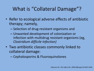 What is “Collateral Damage”?
• Refer to ecological adverse effects of antibiotic
therapy; namely,
– Selection of drug-resistant organisms and
– Unwanted development of colonization or
infection with multidrug resistant organisms (eg,
Clostridium difficile Infection)
• Two antibiotic classes commonly linked to
collateral damage:
– Cephalosporins & Fluoroquinolones
Paterson DL. Clin Infect Dis. 2004;38(suppl 4):S341-S345.
 