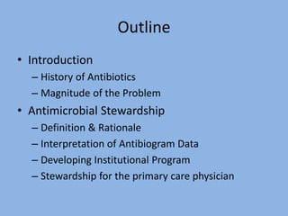 Outline
• Introduction
– History of Antibiotics
– Magnitude of the Problem
• Antimicrobial Stewardship
– Definition & Rationale
– Interpretation of Antibiogram Data
– Developing Institutional Program
– Stewardship for the primary care physician
 