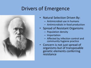 Drivers of Emergence
• Natural Selection Driven By:
– Antimicrobial use in humans
– Antimicrobials in food production
• Spread of Resistant Organisms
– Population density
– Importation
– Affected by infection control and
community hygiene practice
• Concern is not just spread of
organisms but of transposable
genetic elements conferring
resistance
 