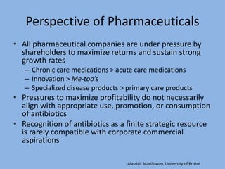 Perspective of Pharmaceuticals
• All pharmaceutical companies are under pressure by
shareholders to maximize returns and sustain strong
growth rates
– Chronic care medications > acute care medications
– Innovation > Me-too’s
– Specialized disease products > primary care products
• Pressures to maximize profitability do not necessarily
align with appropriate use, promotion, or consumption
of antibiotics
• Recognition of antibiotics as a finite strategic resource
is rarely compatible with corporate commercial
aspirations
Alasdair MacGowan, University of Bristol
 