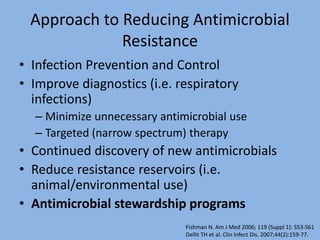 Approach to Reducing Antimicrobial
Resistance
• Infection Prevention and Control
• Improve diagnostics (i.e. respiratory
infections)
– Minimize unnecessary antimicrobial use
– Targeted (narrow spectrum) therapy
• Continued discovery of new antimicrobials
• Reduce resistance reservoirs (i.e.
animal/environmental use)
• Antimicrobial stewardship programs
Fishman N. Am J Med 2006; 119 (Suppl 1): S53-S61
Dellit TH et al. Clin Infect Dis. 2007;44(2):159-77.
 