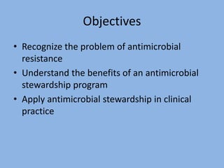 Objectives
• Recognize the problem of antimicrobial
resistance
• Understand the benefits of an antimicrobial
stewardship program
• Apply antimicrobial stewardship in clinical
practice
 